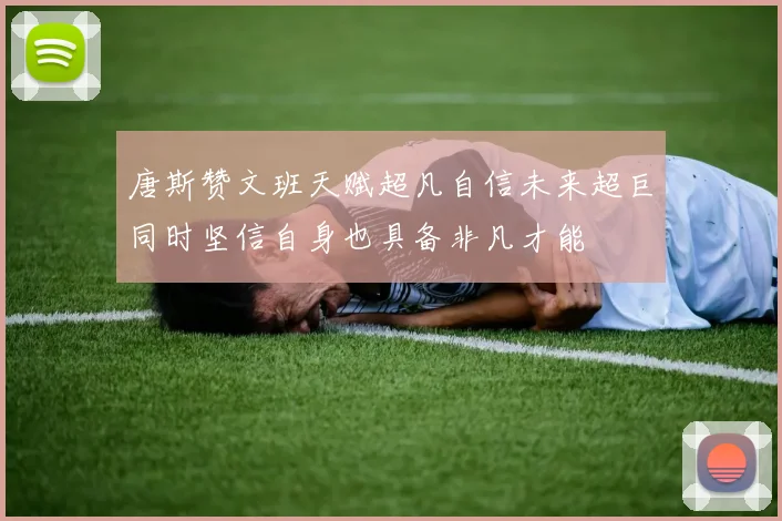 唐斯赞文班天赋超凡自信未来超巨同时坚信自身也具备非凡才能